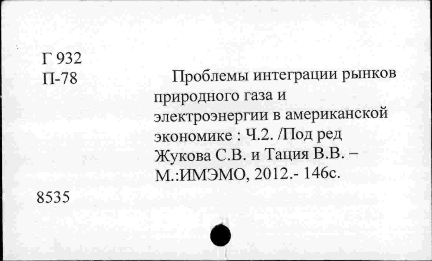 ﻿Г 932 П-78	Проблемы интеграции рынков природного газа и электроэнергии в американской экономике : 4.2. /Под ред Жукова С.В. и Тация В.В. -М.:ИМЭМО, 2012.- 146с.
8535